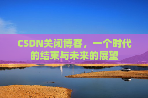 CSDN关闭博客，一个时代的结束与未来的展望